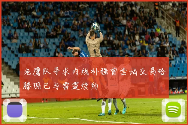 老鹰队寻求内线补强曾尝试交易哈滕现已与雷霆续约