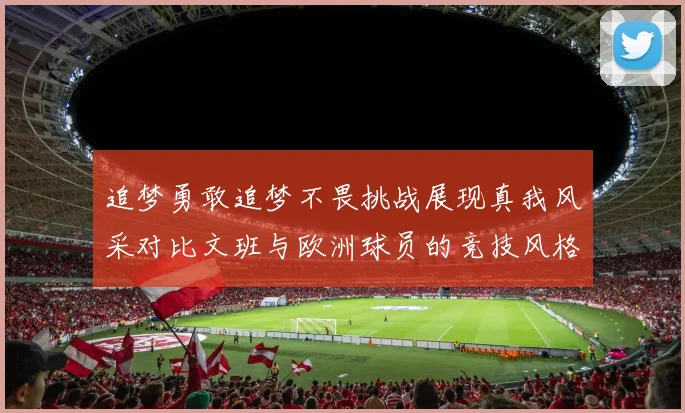追梦勇敢追梦不畏挑战展现真我风采对比文班与欧洲球员的竞技风格
