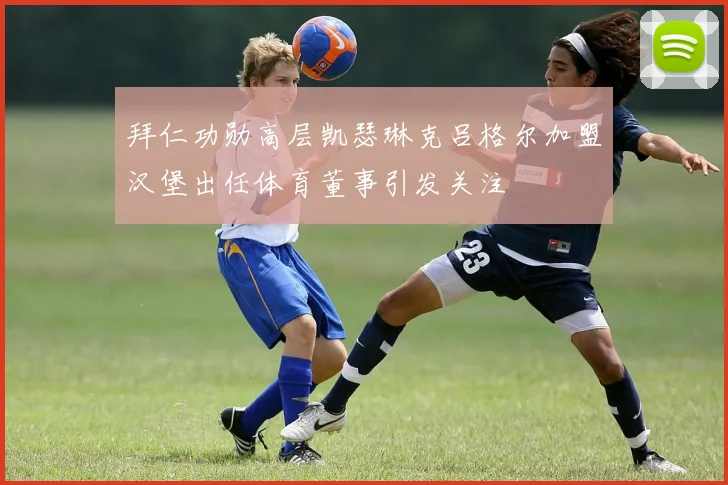 拜仁功勋高层凯瑟琳克吕格尔加盟汉堡出任体育董事引发关注