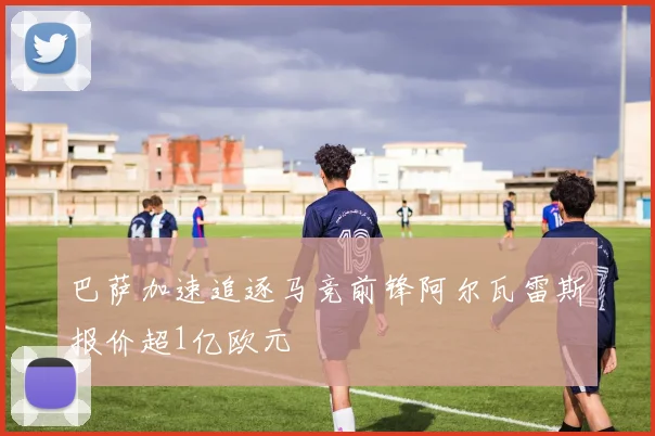 巴萨加速追逐马竞前锋阿尔瓦雷斯报价超1亿欧元