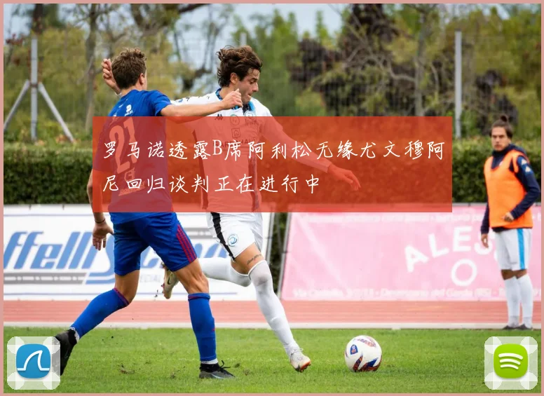 罗马诺透露B席阿利松无缘尤文穆阿尼回归谈判正在进行中