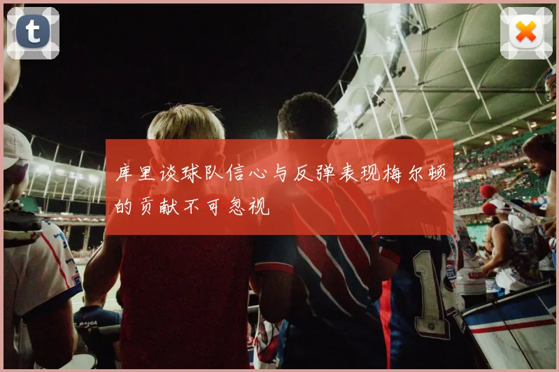 库里谈球队信心与反弹表现梅尔顿的贡献不可忽视