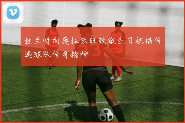 杜兰特向奥拉朱旺致敬生日祝福传递球队传奇精神