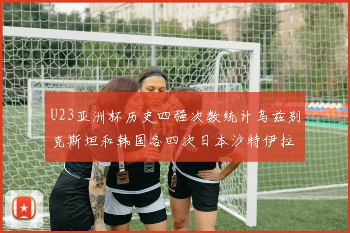 U23亚洲杯历史四强次数统计乌兹别克斯坦和韩国各四次日本沙特伊拉克三次