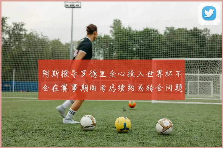 阿斯报导罗德里全心投入世界杯不会在赛事期间考虑续约或转会问题