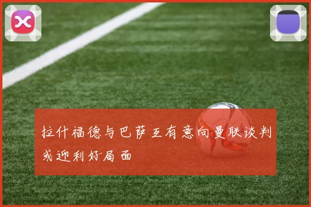 拉什福德与巴萨互有意向曼联谈判或迎利好局面