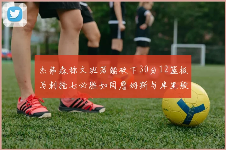 杰弗森称文班若能砍下30分12篮板马刺抢七必胜如同詹姆斯与库里般出色