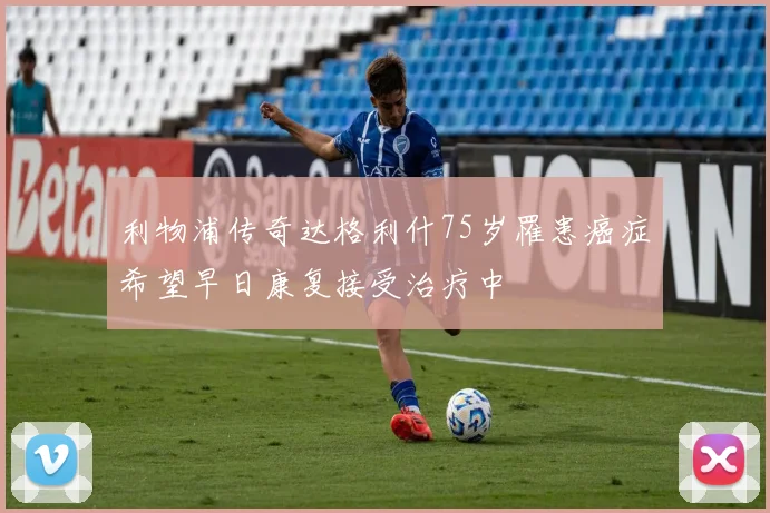 利物浦传奇达格利什75岁罹患癌症希望早日康复接受治疗中