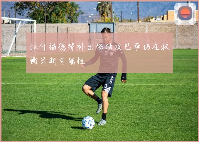 拉什福德替补出场助攻巴萨仍在权衡买断可能性