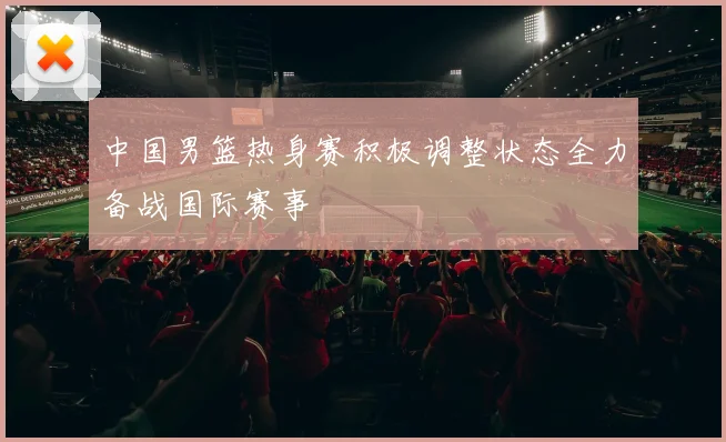 中国男篮热身赛积极调整状态全力备战国际赛事