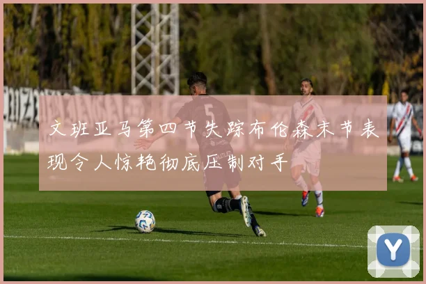 文班亚马第四节失踪布伦森末节表现令人惊艳彻底压制对手
