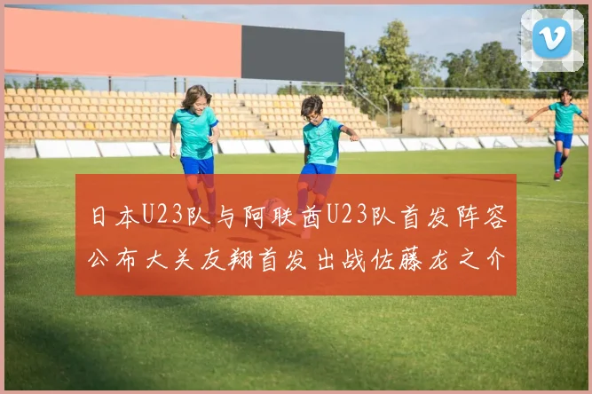 日本U23队与阿联酋U23队首发阵容公布大关友翔首发出战佐藤龙之介替补待命