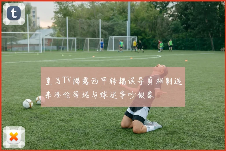 皇马TV揭露西甲转播误导真相制造弗洛伦蒂诺与球迷争吵假象