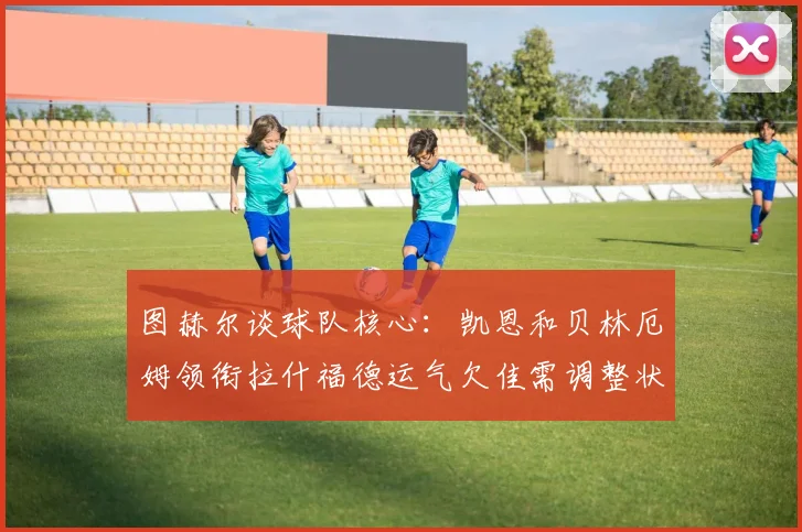 图赫尔谈球队核心：凯恩和贝林厄姆领衔拉什福德运气欠佳需调整状态