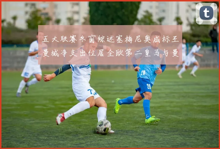 五大联赛冬窗综述塞梅尼奥成标王曼城净支出位居全欧第二皇马与曼联均未投入