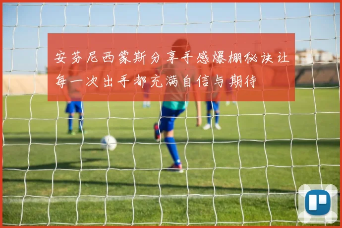 安芬尼西蒙斯分享手感爆棚秘诀让每一次出手都充满自信与期待
