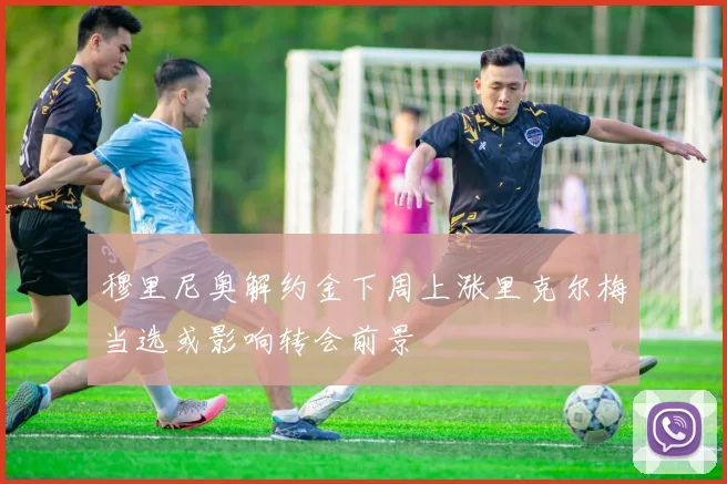 穆里尼奥解约金下周上涨里克尔梅当选或影响转会前景