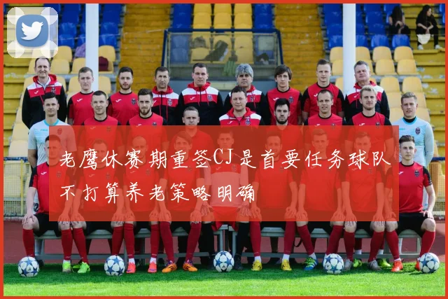 老鹰休赛期重签CJ是首要任务球队不打算养老策略明确